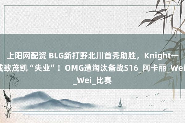 上阳网配资 BLG新打野北川首秀助胜，Knight一句话或致茂凯“失业”！OMG遭淘汰备战S16_阿卡丽_Wei_比赛