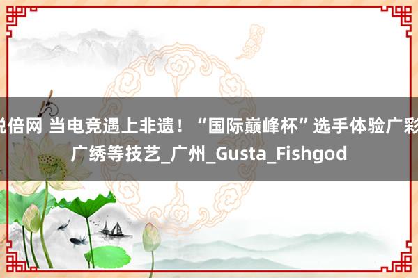 悦倍网 当电竞遇上非遗！“国际巅峰杯”选手体验广彩、广绣等技艺_广州_Gusta_Fishgod