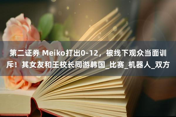 第二证券 Meiko打出0-12，被线下观众当面训斥！其女友和王校长同游韩国_比赛_机器人_双方
