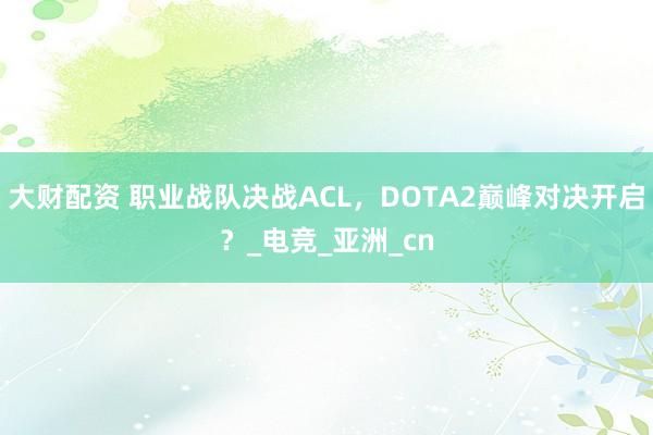大财配资 职业战队决战ACL，DOTA2巅峰对决开启？_电竞_亚洲_cn
