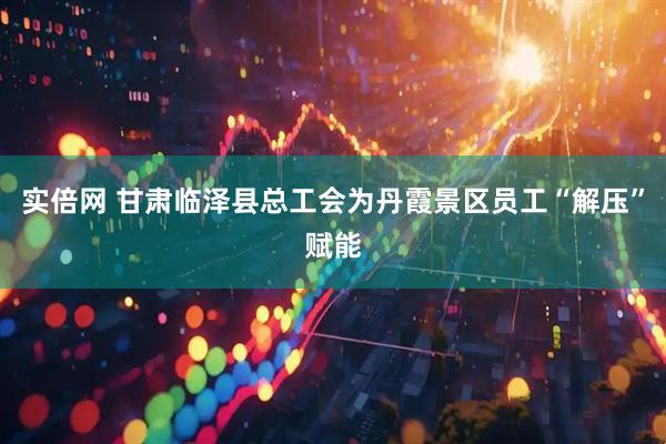 实倍网 甘肃临泽县总工会为丹霞景区员工“解压”赋能