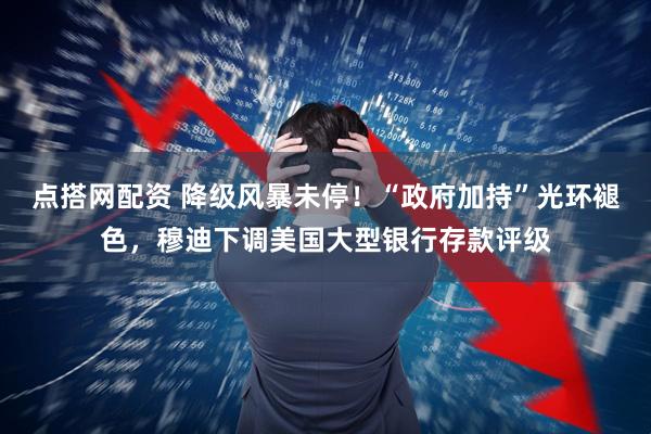 点搭网配资 降级风暴未停！“政府加持”光环褪色，穆迪下调美国大型银行存款评级