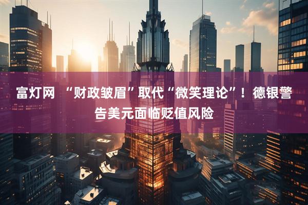 富灯网  “财政皱眉”取代“微笑理论”！德银警告美元面临贬值风险