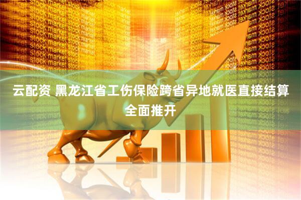 云配资 黑龙江省工伤保险跨省异地就医直接结算全面推开