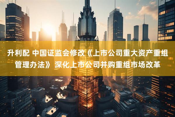 升利配 中国证监会修改《上市公司重大资产重组管理办法》 深化上市公司并购重组市场改革