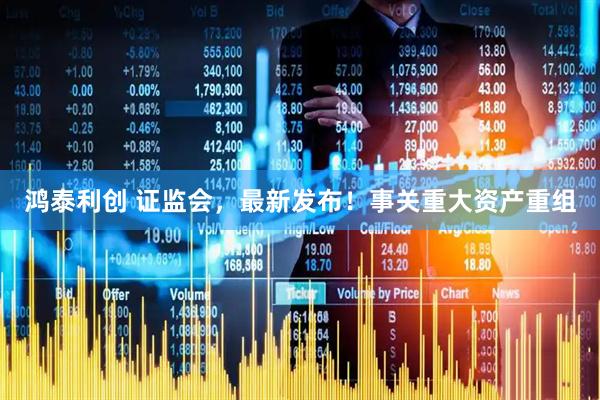 鸿泰利创 证监会，最新发布！事关重大资产重组