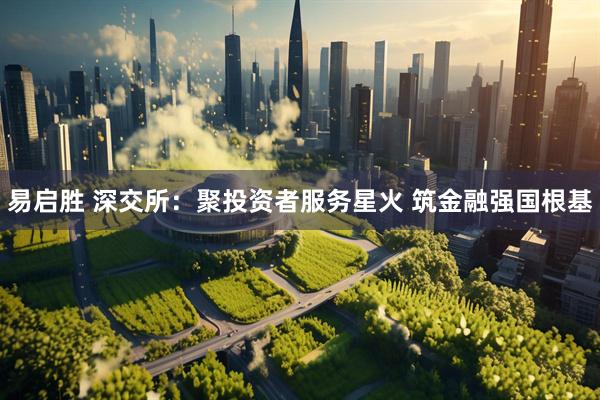 易启胜 深交所：聚投资者服务星火 筑金融强国根基