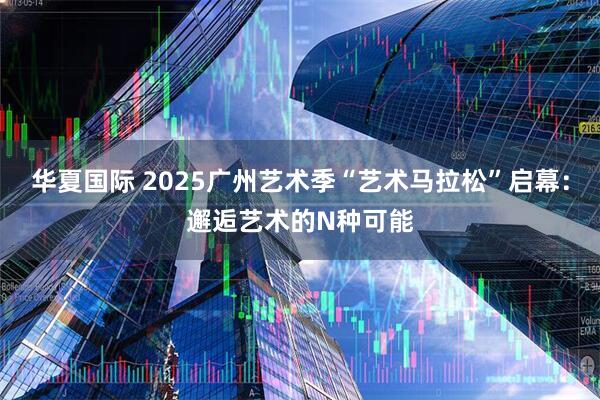华夏国际 2025广州艺术季“艺术马拉松”启幕：邂逅艺术的N种可能