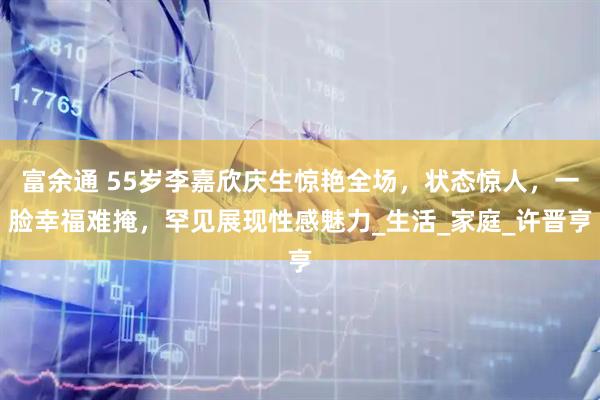 富余通 55岁李嘉欣庆生惊艳全场，状态惊人，一脸幸福难掩，罕见展现性感魅力_生活_家庭_许晋亨
