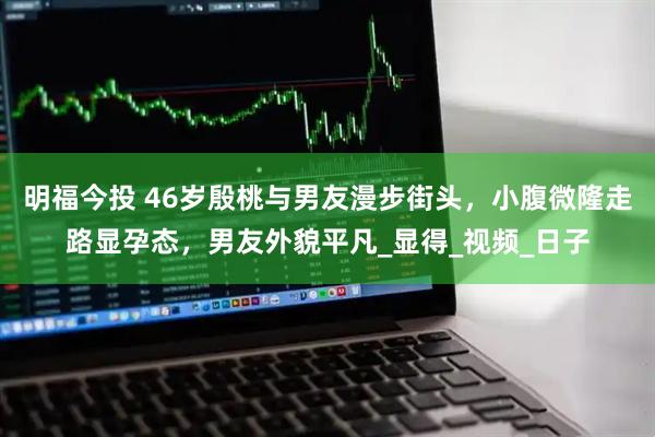 明福今投 46岁殷桃与男友漫步街头，小腹微隆走路显孕态，男友外貌平凡_显得_视频_日子