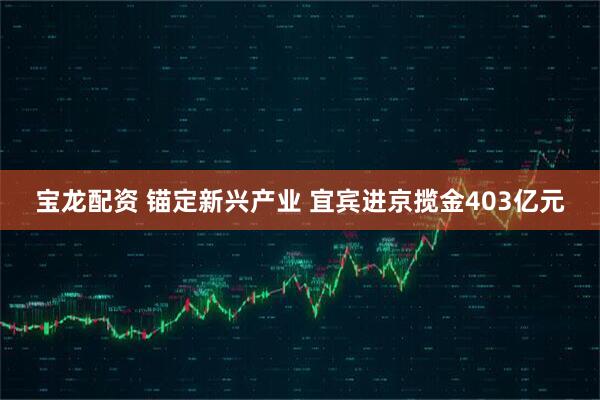 宝龙配资 锚定新兴产业 宜宾进京揽金403亿元