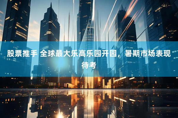 股票推手 全球最大乐高乐园开园，暑期市场表现待考