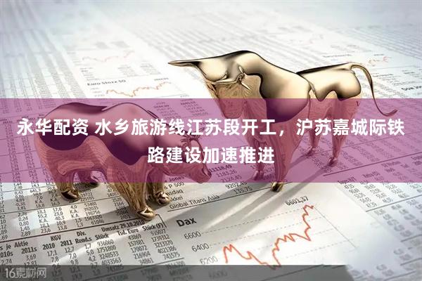 永华配资 水乡旅游线江苏段开工，沪苏嘉城际铁路建设加速推进