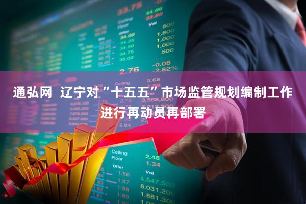 通弘网  辽宁对“十五五”市场监管规划编制工作进行再动员再部署