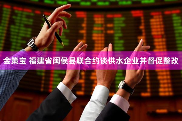 金策宝 福建省闽侯县联合约谈供水企业并督促整改