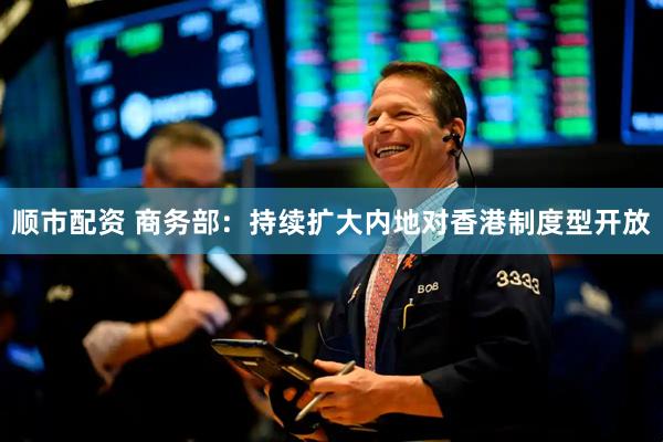 顺市配资 商务部：持续扩大内地对香港制度型开放