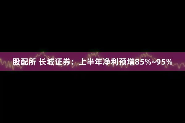 股配所 长城证券：上半年净利预增85%~95%