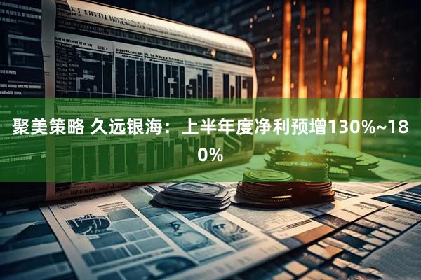 聚美策略 久远银海：上半年度净利预增130%~180%