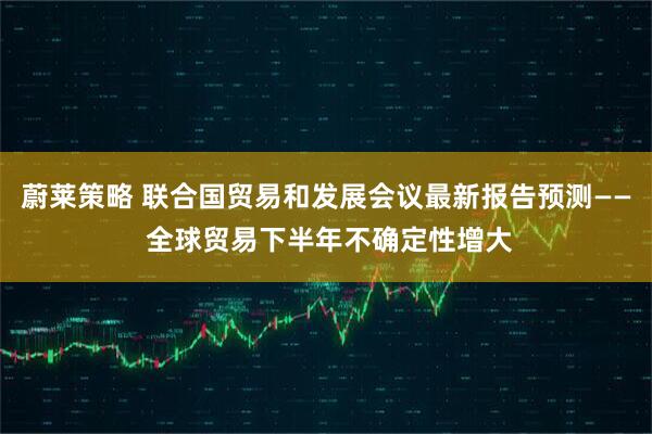 蔚莱策略 联合国贸易和发展会议最新报告预测—— 全球贸易下半年不确定性增大