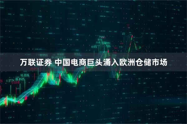 万联证券 中国电商巨头涌入欧洲仓储市场