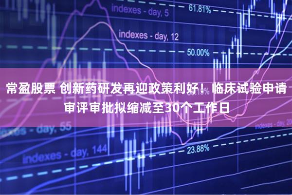 常盈股票 创新药研发再迎政策利好！临床试验申请审评审批拟缩减至30个工作日