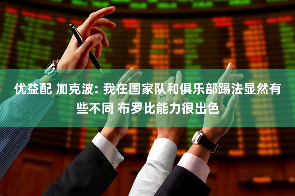 优益配 加克波: 我在国家队和俱乐部踢法显然有些不同 布罗比能力很出色